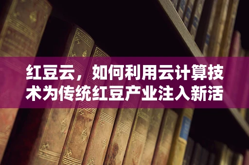 红豆云，如何利用云计算技术为传统红豆产业注入新活力？