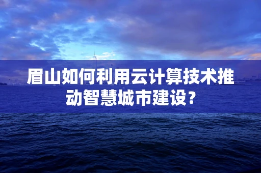 眉山如何利用云计算技术推动智慧城市建设？