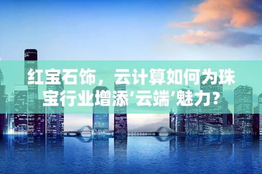 红宝石饰，云计算如何为珠宝行业增添‘云端’魅力？