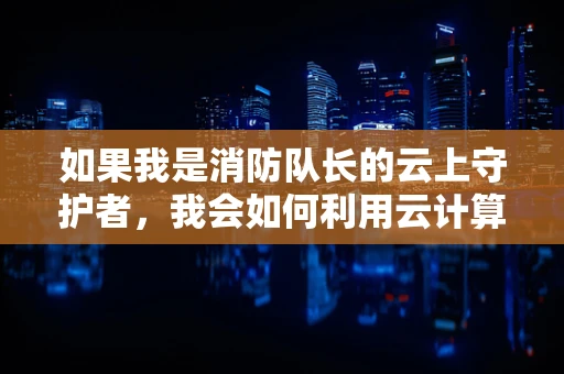 如果我是消防队长的云上守护者，我会如何利用云计算提升应急响应速度？