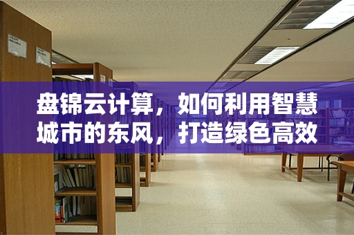 盘锦云计算，如何利用智慧城市的东风，打造绿色高效的云上盘锦？