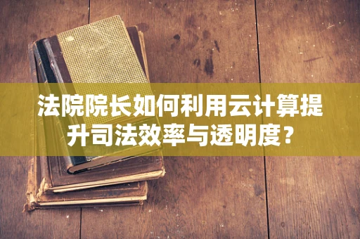 法院院长如何利用云计算提升司法效率与透明度？