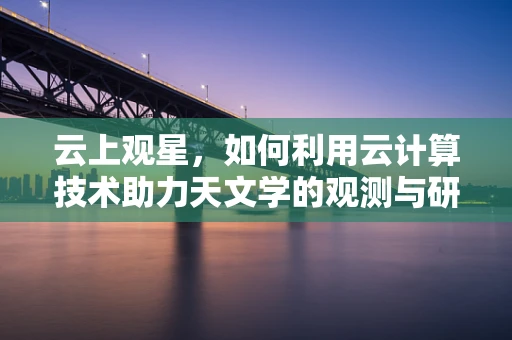 云上观星，如何利用云计算技术助力天文学的观测与研究？