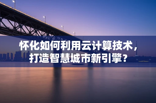 怀化如何利用云计算技术，打造智慧城市新引擎？