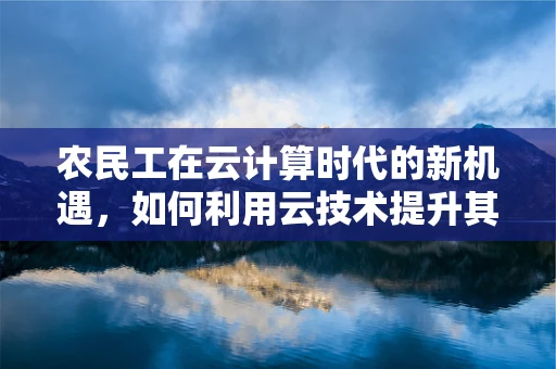 农民工在云计算时代的新机遇，如何利用云技术提升其就业与生活质量？