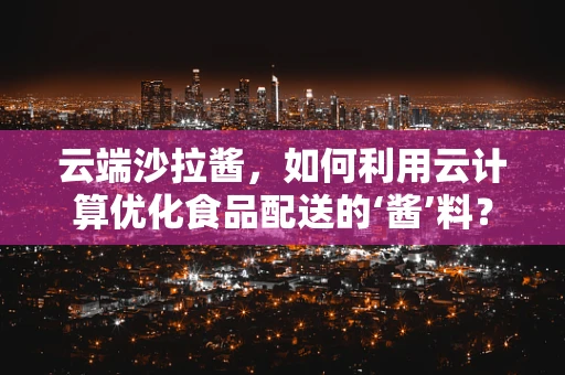 云端沙拉酱，如何利用云计算优化食品配送的‘酱’料？