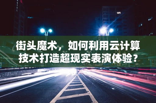 街头魔术，如何利用云计算技术打造超现实表演体验？