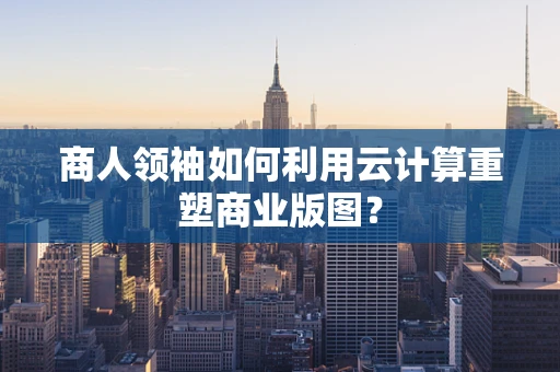 商人领袖如何利用云计算重塑商业版图？