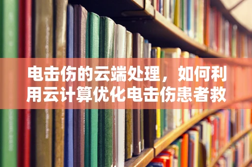 电击伤的云端处理，如何利用云计算优化电击伤患者救治流程？