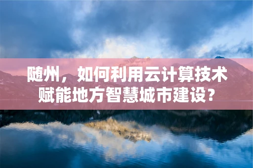 随州，如何利用云计算技术赋能地方智慧城市建设？