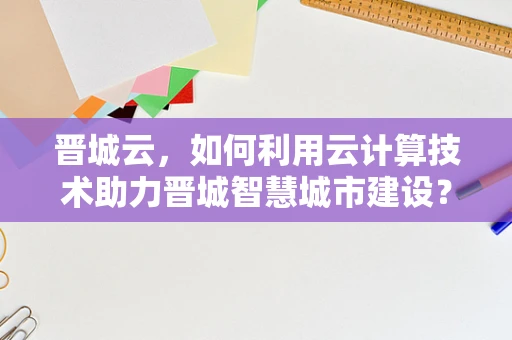 晋城云，如何利用云计算技术助力晋城智慧城市建设？