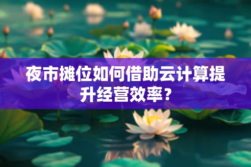 夜市摊位如何借助云计算提升经营效率？