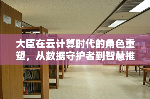 大臣在云计算时代的角色重塑，从数据守护者到智慧推手