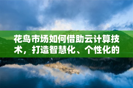 花鸟市场如何借助云计算技术，打造智慧化、个性化的购物体验？