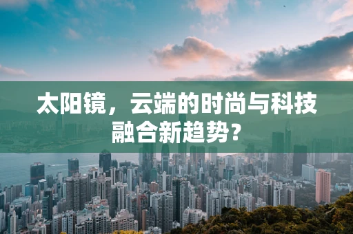 太阳镜，云端的时尚与科技融合新趋势？