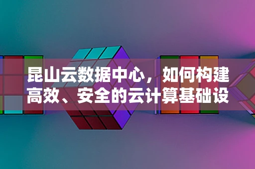 昆山云数据中心，如何构建高效、安全的云计算基础设施？