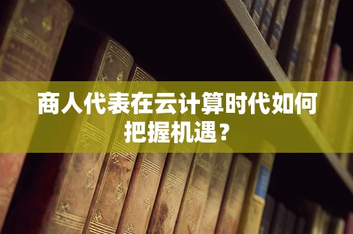 商人代表在云计算时代如何把握机遇？