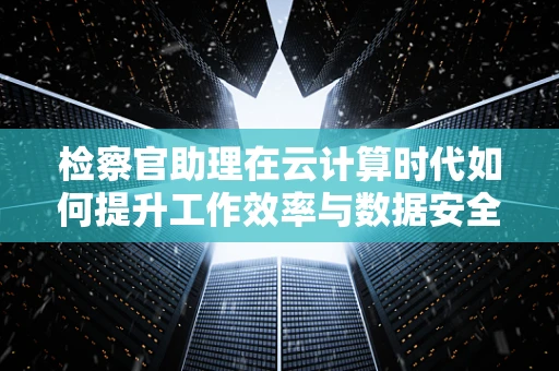 检察官助理在云计算时代如何提升工作效率与数据安全？