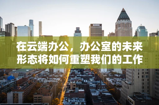 在云端办公，办公室的未来形态将如何重塑我们的工作方式？