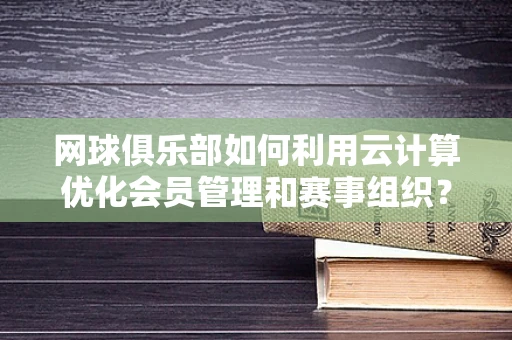 网球俱乐部如何利用云计算优化会员管理和赛事组织？