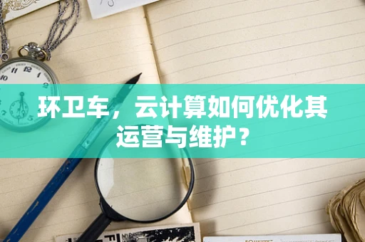 环卫车，云计算如何优化其运营与维护？