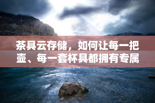 茶具云存储，如何让每一把壶、每一套杯具都拥有专属的‘云’空间？