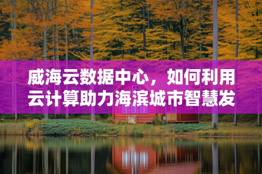 威海云数据中心，如何利用云计算助力海滨城市智慧发展？