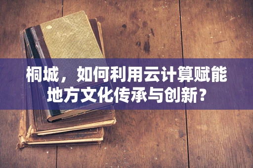 桐城，如何利用云计算赋能地方文化传承与创新？