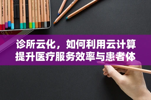 诊所云化，如何利用云计算提升医疗服务效率与患者体验？