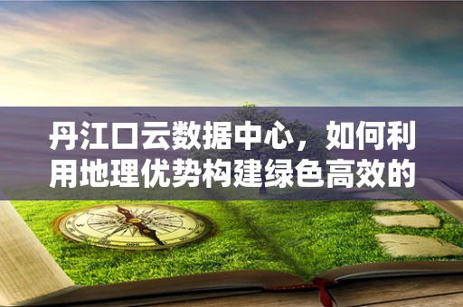 丹江口云数据中心，如何利用地理优势构建绿色高效的云计算平台？