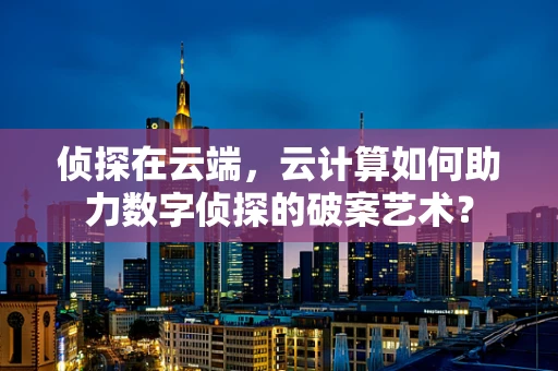 侦探在云端，云计算如何助力数字侦探的破案艺术？