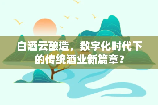 白酒云酿造，数字化时代下的传统酒业新篇章？