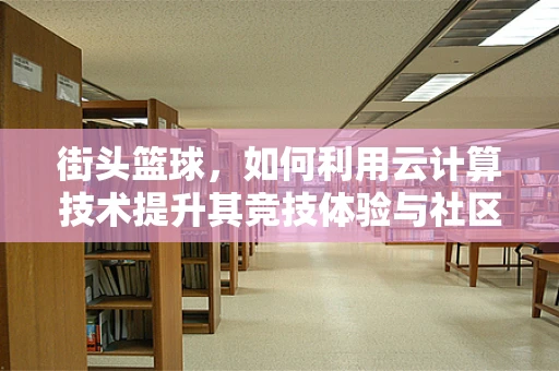 街头篮球，如何利用云计算技术提升其竞技体验与社区管理？