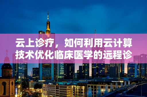 云上诊疗，如何利用云计算技术优化临床医学的远程诊断与患者管理？