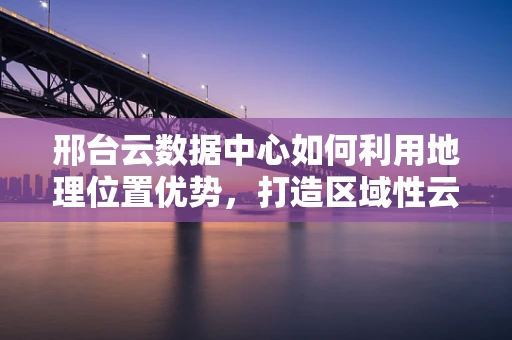 邢台云数据中心如何利用地理位置优势，打造区域性云计算枢纽？