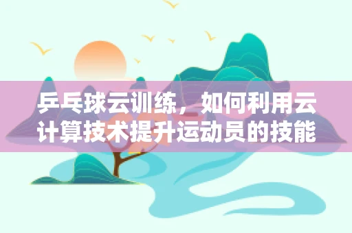 乒乓球云训练，如何利用云计算技术提升运动员的技能分析？