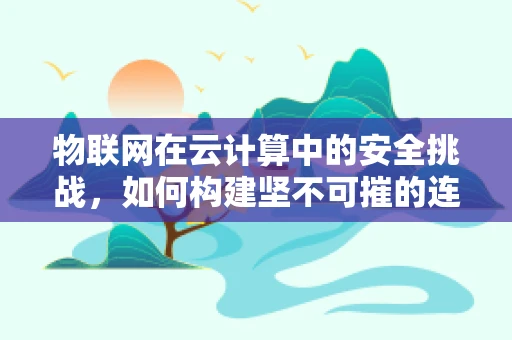 物联网在云计算中的安全挑战，如何构建坚不可摧的连接？