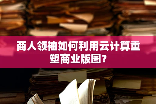 商人领袖如何利用云计算重塑商业版图？