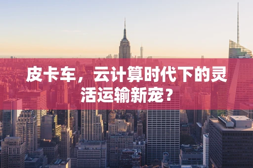 皮卡车，云计算时代下的灵活运输新宠？