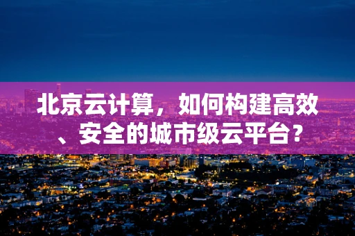 北京云计算，如何构建高效、安全的城市级云平台？