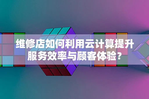 维修店如何利用云计算提升服务效率与顾客体验？