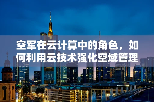 空军在云计算中的角色，如何利用云技术强化空域管理与作战指挥？