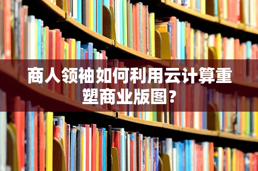 商人领袖如何利用云计算重塑商业版图？