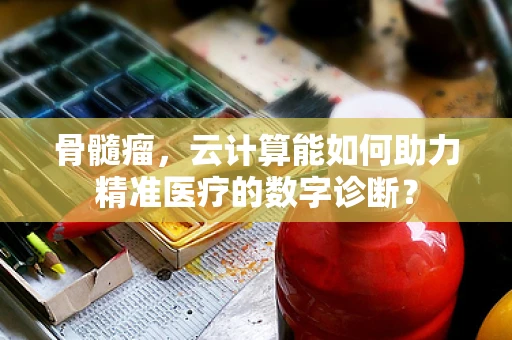 骨髓瘤，云计算能如何助力精准医疗的数字诊断？