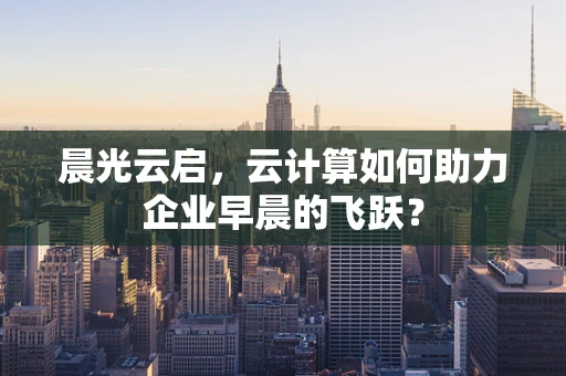 晨光云启，云计算如何助力企业早晨的飞跃？