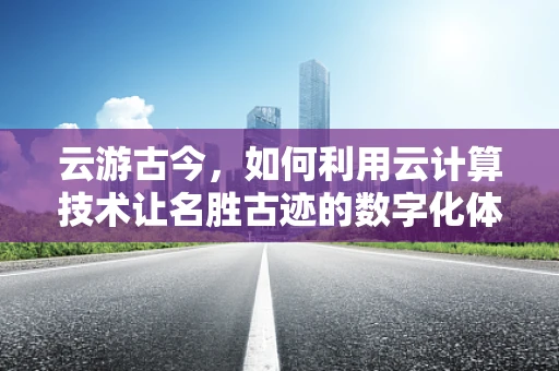 云游古今，如何利用云计算技术让名胜古迹的数字化体验更加身临其境？