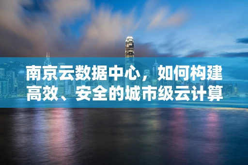 南京云数据中心，如何构建高效、安全的城市级云计算基础设施？