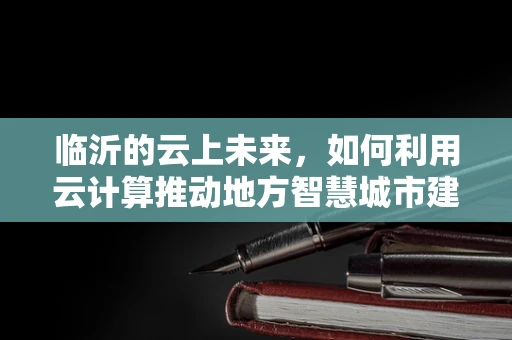 临沂的云上未来，如何利用云计算推动地方智慧城市建设？