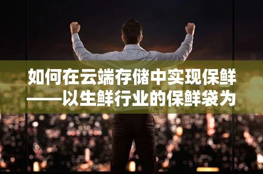 如何在云端存储中实现保鲜——以生鲜行业的保鲜袋为喻？