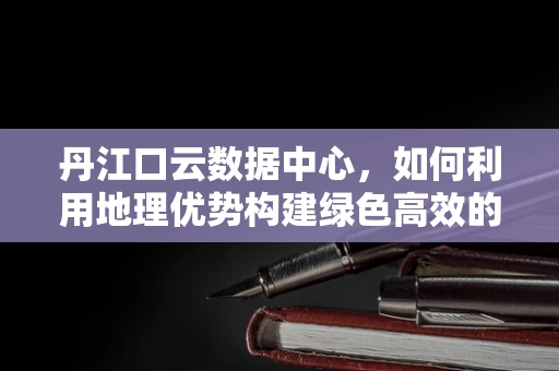 丹江口云数据中心，如何利用地理优势构建绿色高效的云计算基础设施？